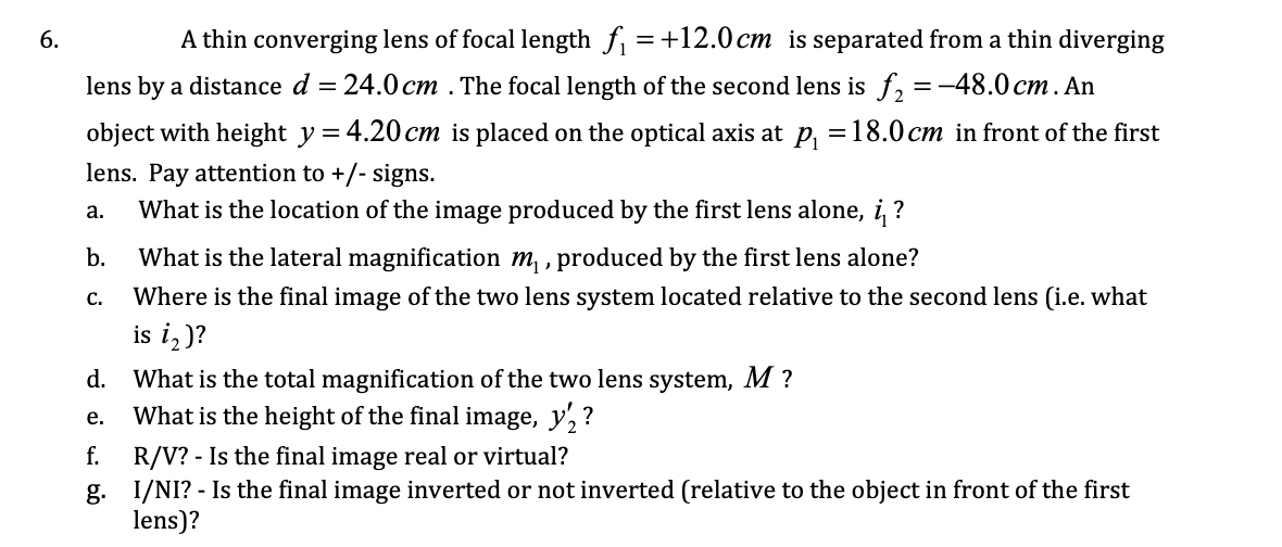 6.
A thin converging lens of focal length f =+12.0 cm is separated from a thin diverging
lens by a distance d
= 24.0 cm . The focal length of the second lens is f, =-48.0 cm. An
object with height y = 4.20 cm is placed on the optical axis at p, =18.0 cm in front of the first
lens. Pay attention to +/- signs.
What is the location of the image produced by the first lens alone, i ?
а.
b.
What is the lateral magnification m , produced by the first lens alone?
с.
Where is the final image of the two lens system located relative to the second lens (i.e. what
is i,)?
d. What is the total magnification of the two lens system, M ?
What is the height of the final image, y, ?
е.
R/V? - Is the final image real or virtual?
g. I/NI? - Is the final image inverted or not inverted (relative to the object in front of the first
lens)?
f.
