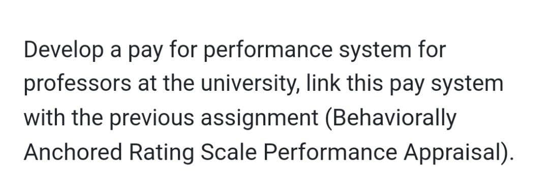 Develop a pay for performance system for
professors at the university, link this pay system
with the previous assignment (Behaviorally
Anchored Rating Scale Performance Appraisal).
