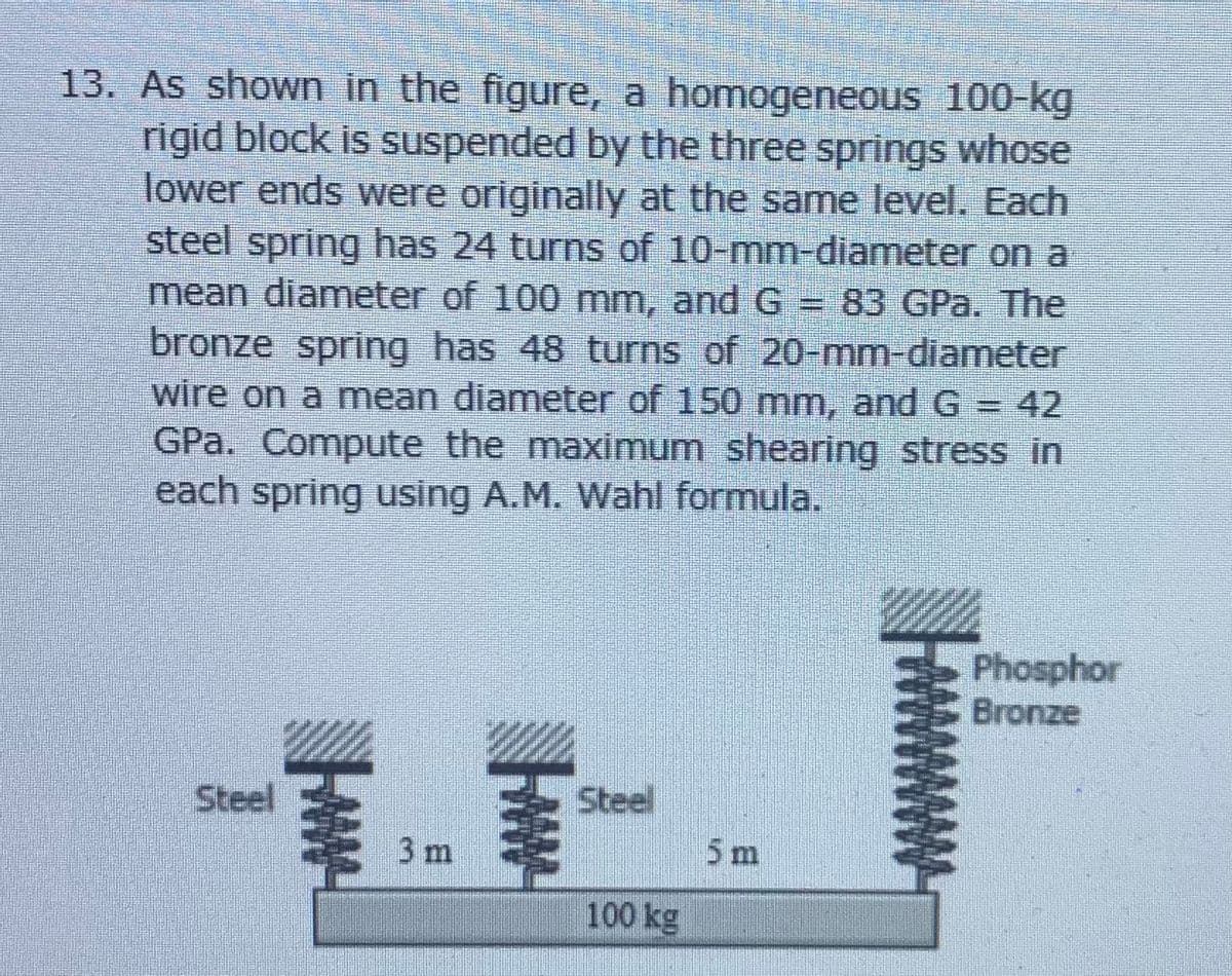 13. As shown in the figure, a homogeneous 100-kg
rigid block is suspended by the three springs whose
lower ends were originally at the same level. Each
steel spring has 24 turns of 10-mm-diameter on a
mean diameter of 100 mm, and G = 83 GPa. The
bronze spring has 48 turns of 20-mm-diameter
wire on a mean diameter of 150 mm, and G = 42
GPa. Compute the maximum shearing stress in
each spring using A.M. Wahl formula.
Phosphor
Bronze
Steel
Steel
3 m
5m
圭
100 kg
