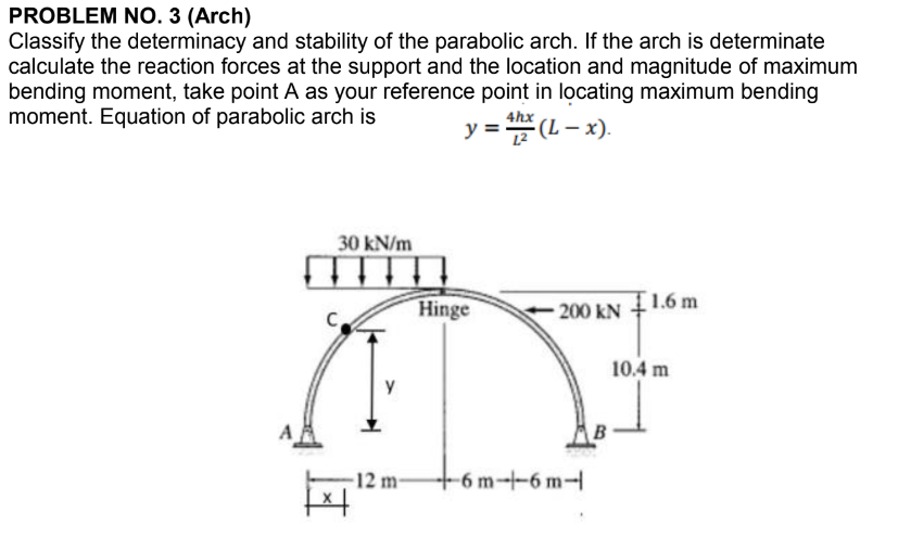 PROBLEM NO. 3 (Arch)
Classify the determinacy and stability of the parabolic arch. If the arch is determinate
calculate the reaction forces at the support and the location and magnitude of maximum
bending moment, take point A as your reference point in locating maximum bending
moment. Equation of parabolic arch is
= 4hx (L − x).
30 kN/m
y
-12 m-
Hinge
-200 KN
+6m--6m-l
1.6 m
10.4 m