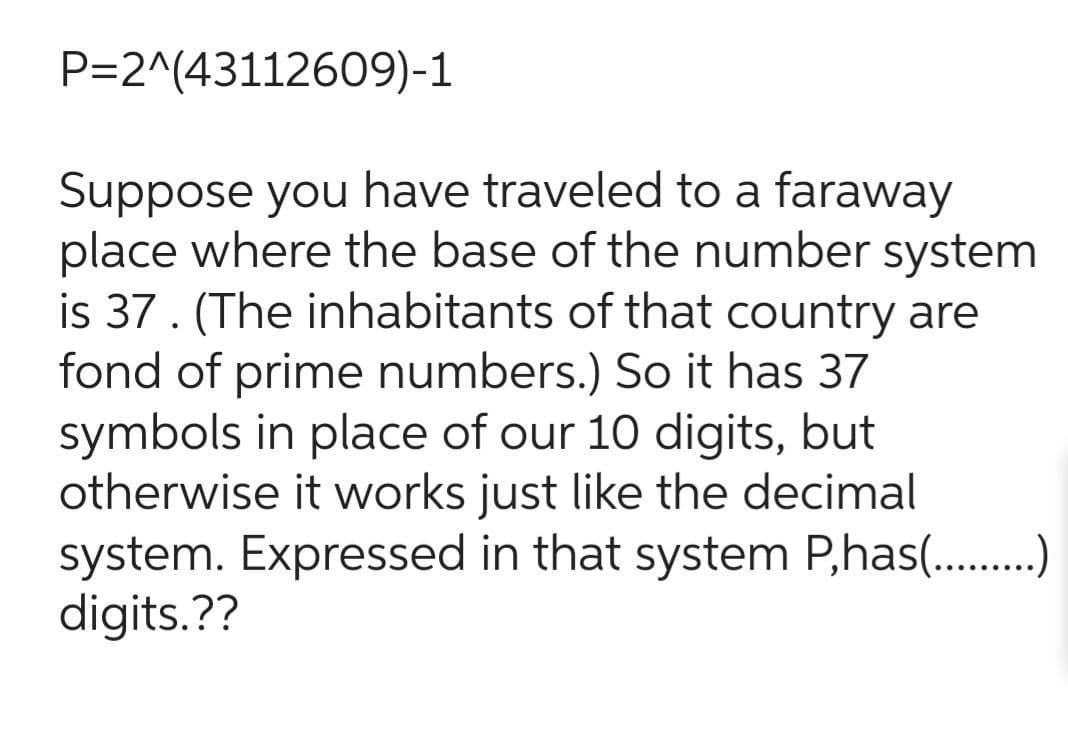 P=2^(43112609)-1
Suppose you have traveled to a faraway
place where the base of the number system
is 37. (The inhabitants of that country are
fond of prime numbers.) So it has 37
symbols in place of our 10 digits, but
otherwise it works just like the decimal
system. Expressed in that system P,has()
digits.??