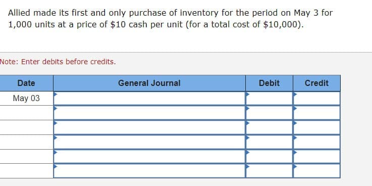 Allied made its first and only purchase of inventory for the period on May 3 for
1,000 units at a price of $10 cash per unit (for a total cost of $10,000).
Note: Enter debits before credits.
Date
May 03
General Journal
Debit
Credit