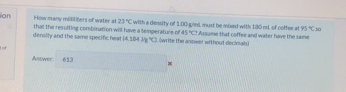 ion
How many milliliters of water at 23 °C with a density of 1.00 g/mL must be mixed with 180 mL of coffee at 95 °C so
that the resulting combination will have a temperature of 45 °C? Assume that coffee and water have the same
density and the same specific heat (4.184 J/g °C). (write the answer without decimals)
t of
Answer:
613
