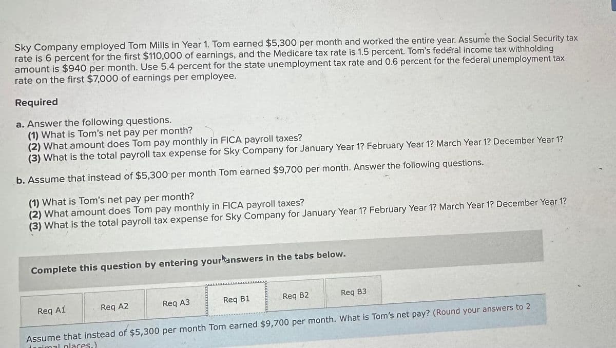 Sky Company employed Tom Mills in Year 1. Tom earned $5,300 per month and worked the entire year. Assume the Social Security tax
rate is 6 percent for the first $110,000 of earnings, and the Medicare tax rate is 1.5 percent. Tom's federal income tax withholding
amount is $940 per month. Use 5.4 percent for the state unemployment tax rate and 0.6 percent for the federal unemployment tax
rate on the first $7,000 of earnings per employee.
Required
a. Answer the following questions.
(1) What is Tom's net pay per month?
(2) What amount does Tom pay monthly in FICA payroll taxes?
(3) What is the total payroll tax expense for Sky Company for January Year 1? February Year 1? March Year 1? December Year 1?
b. Assume that instead of $5,300 per month Tom earned $9,700 per month. Answer the following questions.
(1) What is Tom's net pay per month?
(2) What amount does Tom pay monthly in FICA payroll taxes?
(3) What is the total payroll tax expense for Sky Company for January Year 1? February Year 1? March Year 1? December Year 1?
Complete this question by entering your answers in the tabs below.
Req A1
Req A2
Req A3
Req B1
Req B2
Req B3
Assume that instead of $5,300 per month Tom earned $9,700 per month. What is Tom's net pay? (Round your answers to 2
decimal places.)