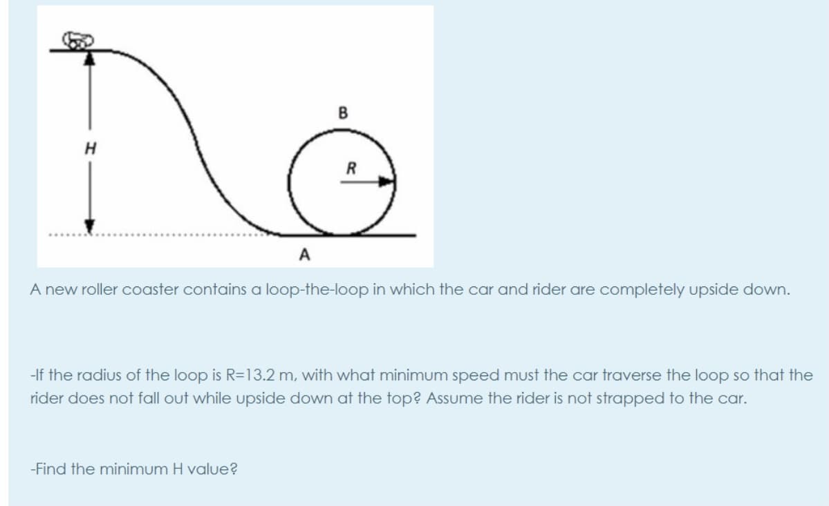 R
A
A new roller coaster contains a loop-the-loop in which the car and rider are completely upside down.
-If the radius of the loop is R=13.2 m, with what minimum speed must the car traverse the loop so that the
rider does not fall out while upside down at the top? Assume the rider is not strapped to the car.
-Find the minimum H value?
