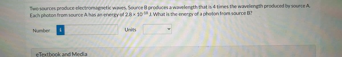 Two sources produce electromagnetic waves. Source B produces a wavelength that is 4 times the wavelength produced by source A.
Each photon from source A has an energy of 2.8 x 10-18 J. What is the energy of a photon from source B?
Number i
eTextbook and Media
Units