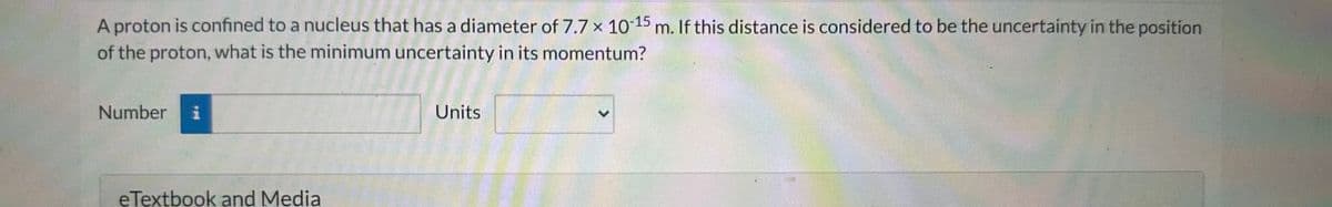 A proton is confined to a nucleus that has a diameter of 7.7 x 10-15 m. If this distance is considered to be the uncertainty in the position
of the proton, what is the minimum uncertainty in its momentum?
Number i
eTextbook and Media
Units