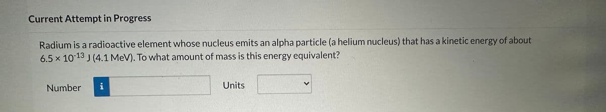 Current Attempt in Progress
Radium is a radioactive element whose nucleus emits an alpha particle (a helium nucleus) that has a kinetic energy of about
6.5 x 10-13 J (4.1 MeV). To what amount of mass is this energy equivalent?
Number
Units
V