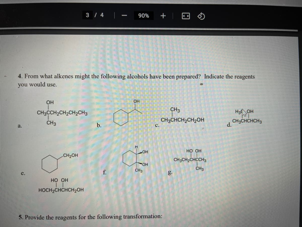 3 / 4
90%
4. From what alkenes might the following alcohols have been prepared? Indicate the reagents
you would use.
OH
OH
CH3
CH3CH2CH2CH2CH3
H3 OH
CH3
CH3CHCH2CH2OH
CH3CHCHCH3
d.
a.
b.
с.
но он
CH2OH
CH3CH2CHCCH3
CH3
CH3
e.
f.
g.
НО Он
HOCH2CHCHCH2OH
5. Provide the reagents for the following transformation:
