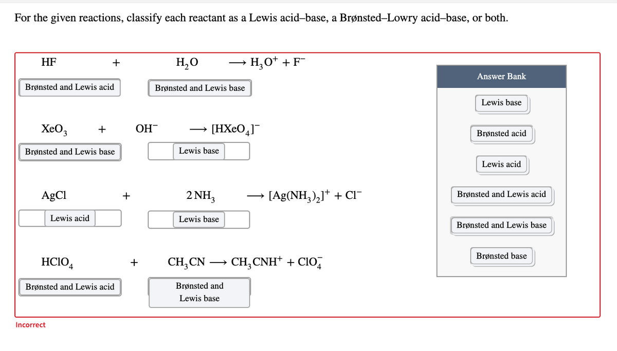 For the given reactions, classify each reactant as a Lewis acid-base, a Brønsted-Lowry acid-base, or both.
HF
H,0
→ H,O* + F¯
+
Answer Bank
Brønsted and Lewis acid
Brønsted and Lewis base
Lewis base
XeO,
+
ОН
[HXeO,]¯
Brønsted acid
Brønsted and Lewis base
Lewis base
Lewis acid
AgCl
2 NH,
[Ag(NH,),]* + CI-
+
Brønsted and Lewis acid
Lewis acid
Lewis base
Brønsted and Lewis base
Brønsted base
HCIO4
CH, CN
CH, CNH* + CIO,
+
Brønsted and Lewis acid
Brønsted and
Lewis base
Incorrect
