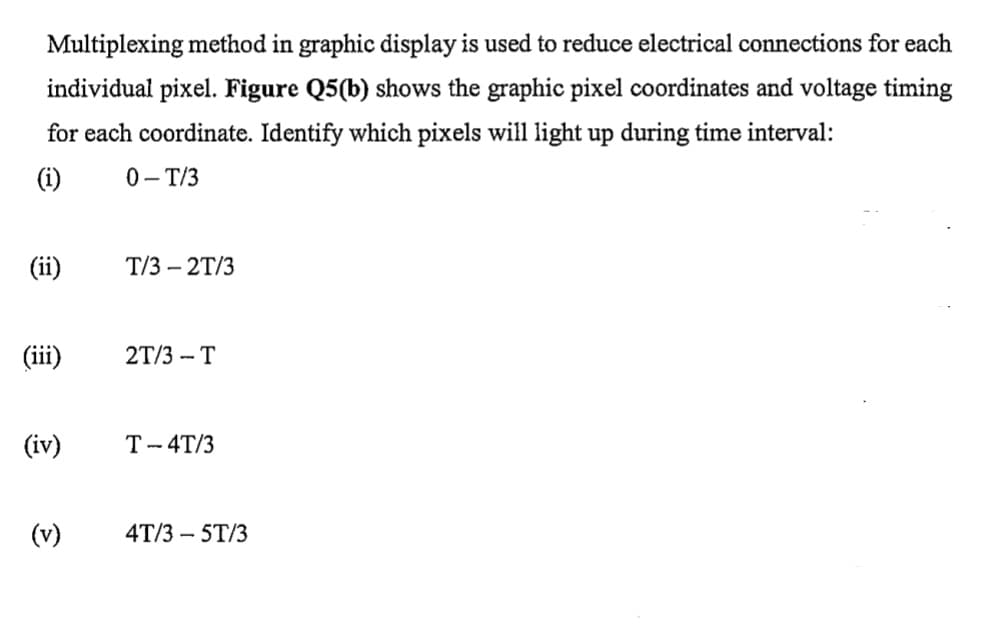 Multiplexing method in graphic display is used to reduce electrical connections for each
individual pixel. Figure Q5(b) shows the graphic pixel coordinates and voltage timing
for each coordinate. Identify which pixels will light up during time interval:
(i)
0- T/3
(ii)
T/3 – 2T/3
(iii)
2T/3 - T
(iv)
T- 4T/3
(v)
4T/3 – 5T/3
