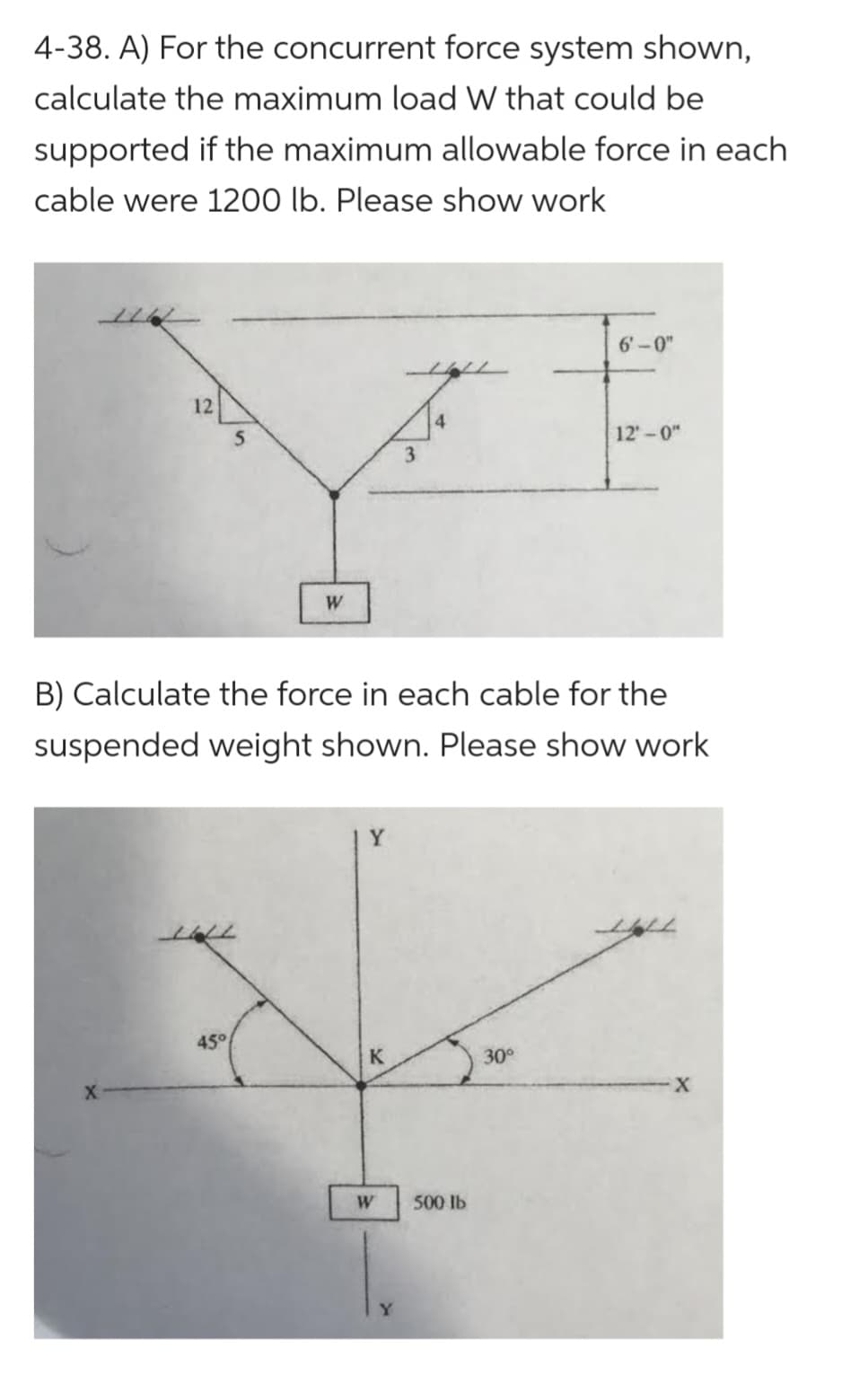 4-38. A) For the concurrent force system shown,
calculate the maximum load W that could be
supported if the maximum allowable force in each
cable were 1200 lb. Please show work
12
5
45°
W
J
3
B) Calculate the force in each cable for the
suspended weight shown. Please show work
Y
K
W
500 lb
6'-0"
30°
12'-0"