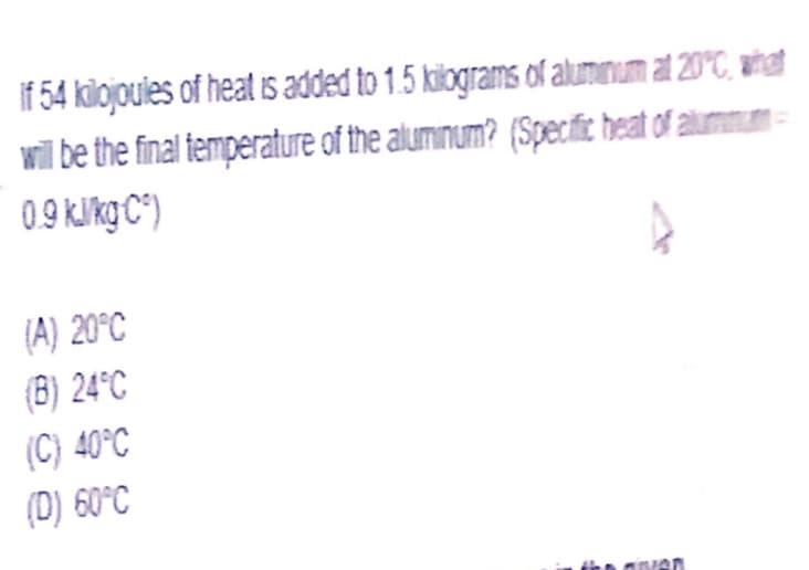If 54 kilojoules of heat is added to 1.5 kilograms of alumınum at 20°C, wihat
wil be the final temperature of the aluminum? (Specific heat of alummum-
09 klkg C")
(A) 20°C
(B) 24°C
(C) 40°C
(D) 60°C
an
