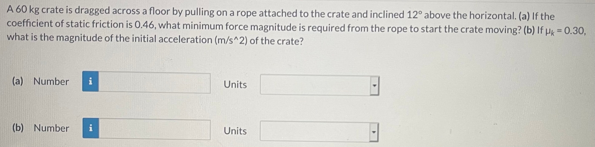 A 60 kg crate is dragged across a floor by pulling on a rope attached to the crate and inclined 12° above the horizontal. (a) If the
coefficient of static friction is 0.46, what minimum force magnitude is required from the rope to start the crate moving? (b) If µk = 0.30,
what is the magnitude of the initial acceleration (m/s^2) of the crate?
(a) Number
i
Units
(b) Number
i
Units
