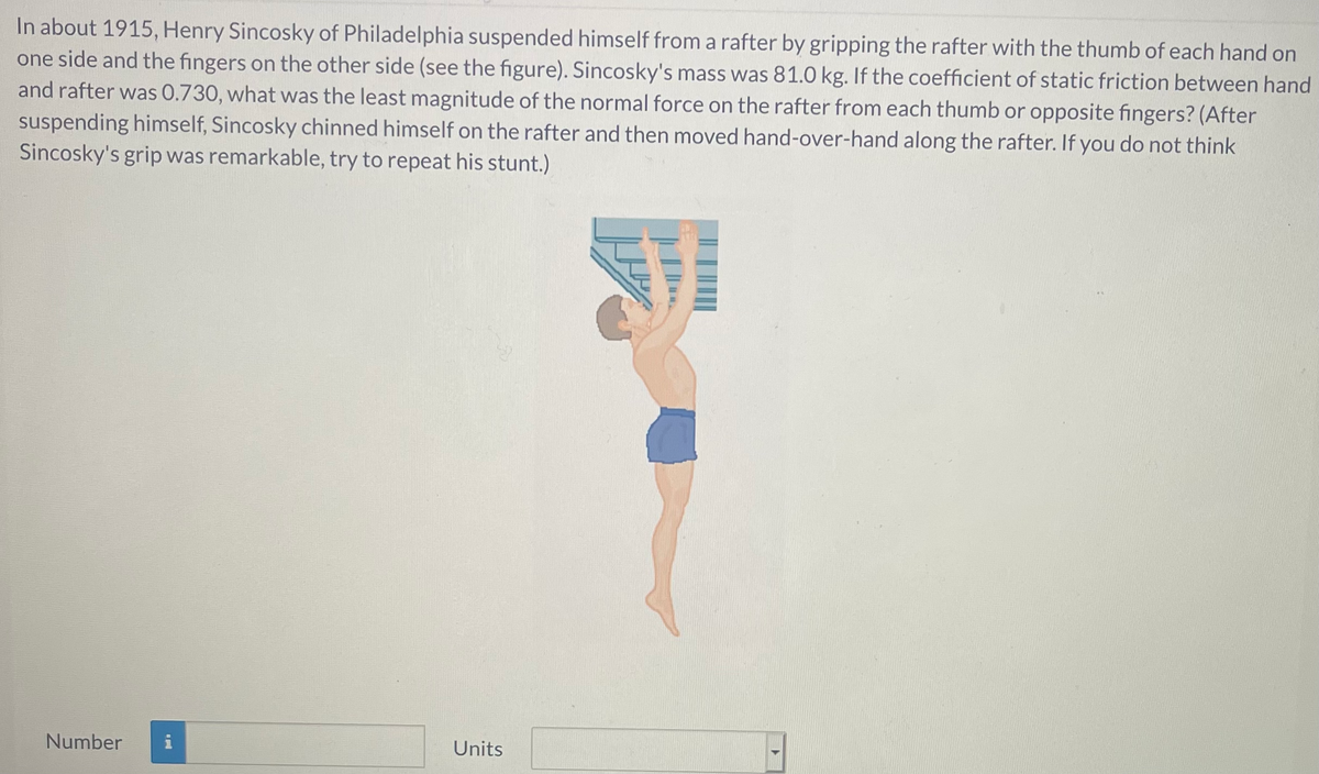 In about 1915, Henry Sincosky of Philadelphia suspended himself from a rafter by gripping the rafter with the thumb of each hand on
one side and the fingers on the other side (see the figure). Sincosky's mass was 81.0 kg. If the coefficient of static friction between hand
and rafter was 0.730, what was the least magnitude of the normal force on the rafter from each thumb or opposite fingers? (After
suspending himself, Sincosky chinned himself on the rafter and then moved hand-over-hand along the rafter. If you do not think
Sincosky's grip was remarkable, try to repeat his stunt.)
Number
i
Units
