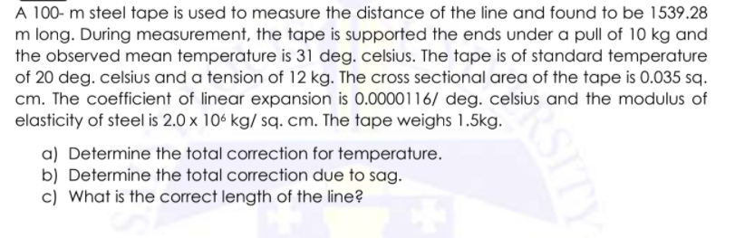 A 100- m steel tape is used to measure the distance of the line and found to be 1539.28
m long. During measurement, the tape is supported the ends under a pull of 10 kg and
the observed mean temperature is 31 deg. celsius. The tape is of standard temperature
of 20 deg. celsius and a tension of 12 kg. The cross sectional area of the tape is 0.035 sq.
cm. The coefficient of linear expansion is 0.0000116/ deg. celsius and the modulus of
elasticity of steel is 2.0 x 106 kg/ sq. cm. The tape weighs 1.5kg.
a) Determine the total correction for temperature.
b) Determine the total correction due to sag.
c) What is the correct length of the line?
SITY
