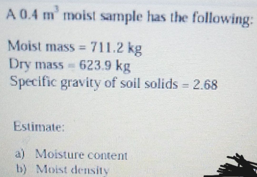 A 0.4 m' moist sample has the following:
Moist mass 711.2 kg
Dry mass 623.9 kg
Specific gravity of soil solids 2.68
Estimate:
a) Moisture content
b) Moist deTIsity
