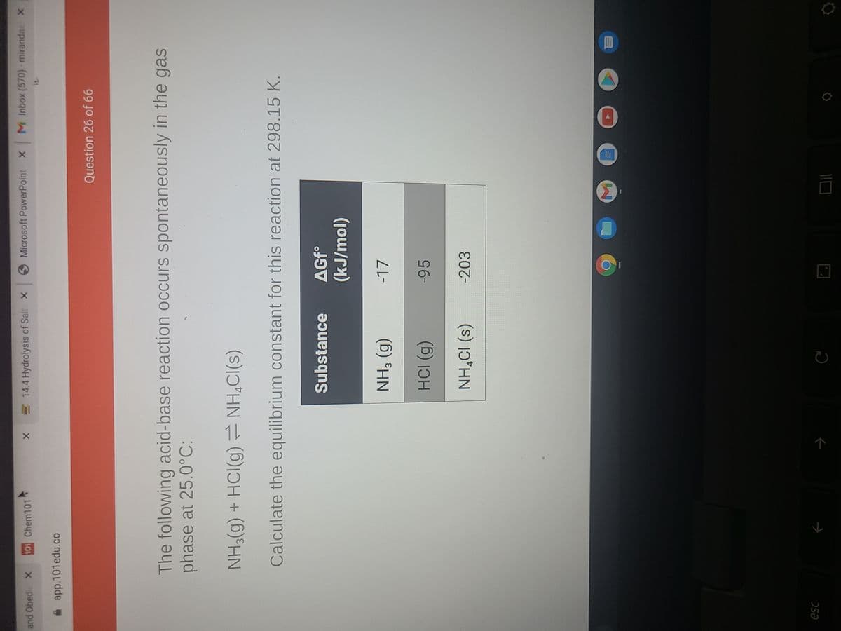 and Obedi X
101 Chem101
14.4 Hydrolysis of Salt X
Microsoft PowerPoint X M Inbox (570)-mirandae X
app.101edu.co
Question 26 of 66
The following acid-base reaction occurs spontaneously in the gas
phase at 25.0°C:
NH3(g) + HCI(g) NH,CI(s)
Calculate the equilibrium constant for this reaction at 298.15 K.
Substance
(jou/r)
-17
(6) HN
-95
(6) ICH
-203
(s) 1ɔ*HN
esc
