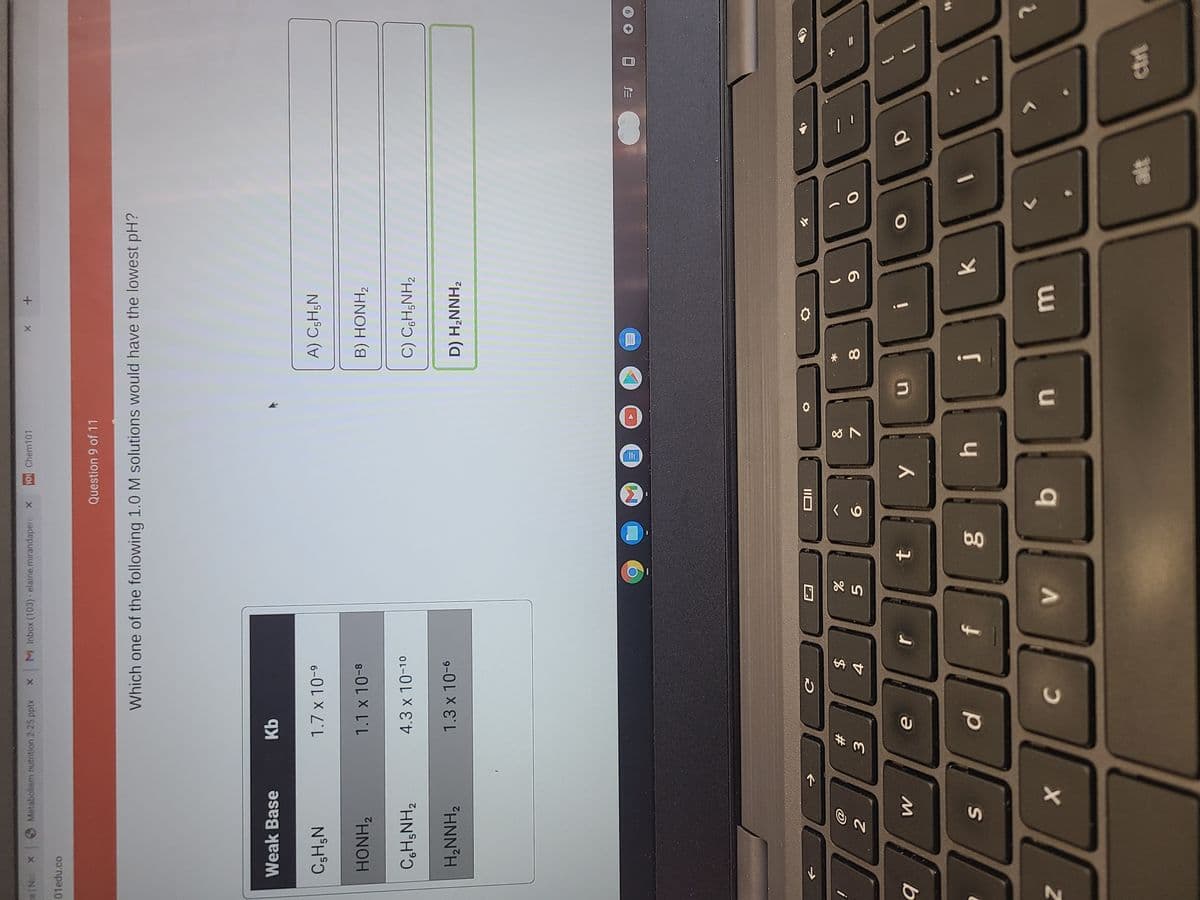 * CO
个
SI
x Nie
OMetabolism nutrition 2-25.pptx
M Inbox (103)- elaine.mirandapere X
101 Chem101
+ x
01edu.co
Question 9 of 11
Which one of the following 1.0 M solutions would have the lowest pH?
Weak Base
Kb
1.7 x 10-9
A) C;H;N
N°H°O
HONH2
1.1 x 10-8
B) HONH,
4.3 x 10-10
C) CH;NH2
H,NNH2
1.3 x 10-6
D) H,NNH,
IIO
23
%24
4.
8.
6.
f
O
