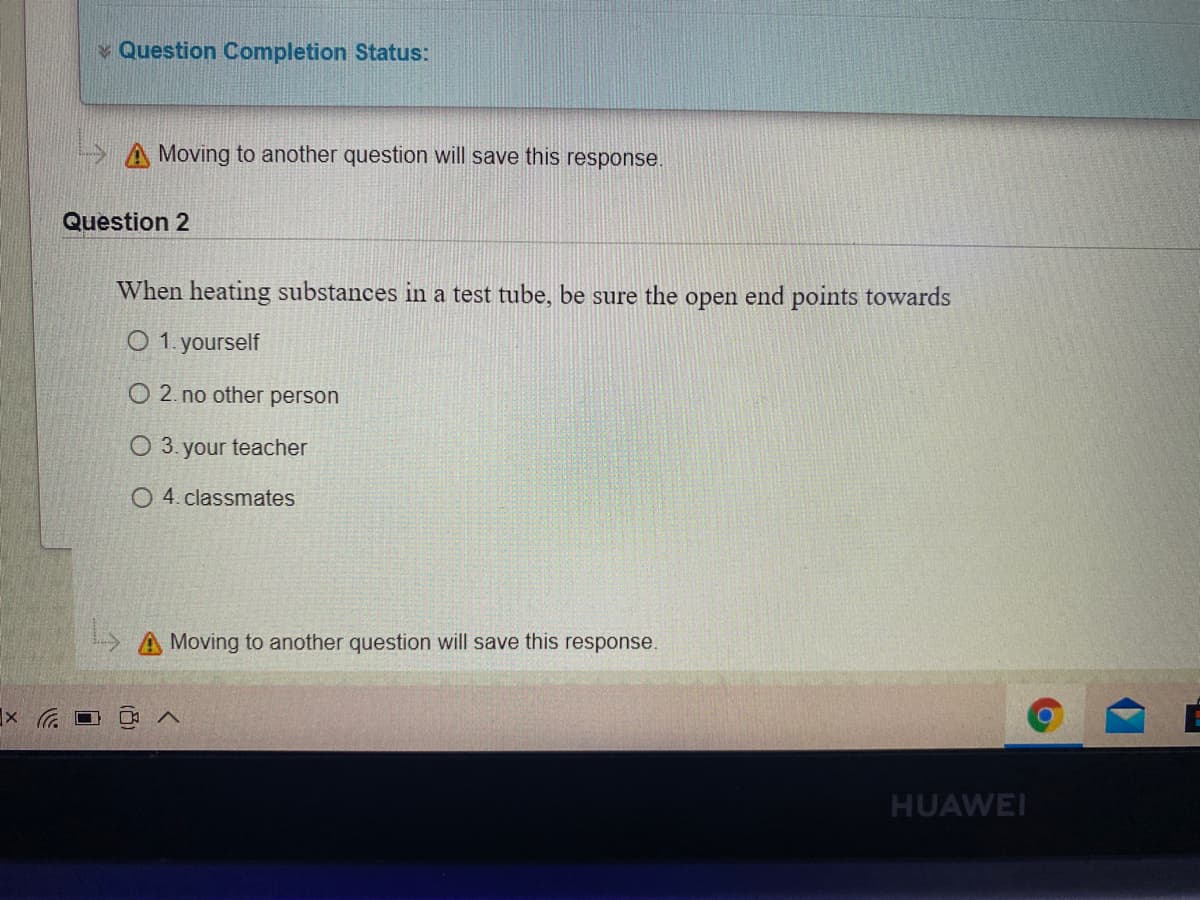 v Question Completion Status:
A Moving to another question will save this response.
Question 2
When heating substances in a test tube, be sure the open end points towards
O 1. yourself
O 2. no other person
O 3. your teacher
O 4. classmates
Moving to another question will save this response.
HUAWEI
