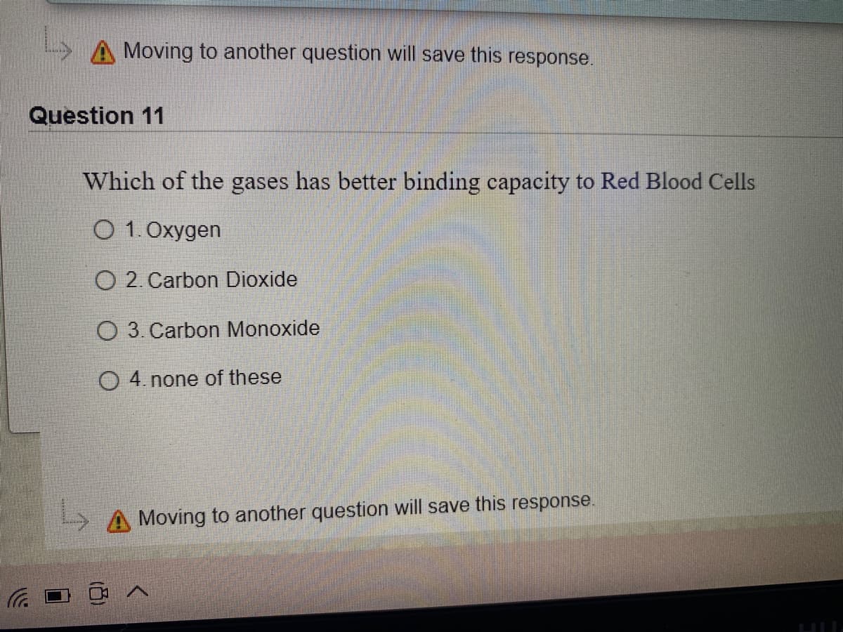 Moving to another question will save this response.
Question 11
Which of the gases has better binding capacity to Red Blood Cells
O 1.Oxygen
O 2. Carbon Dioxide
O 3. Carbon Monoxide
O 4. none of these
Moving to another question will save this response.
