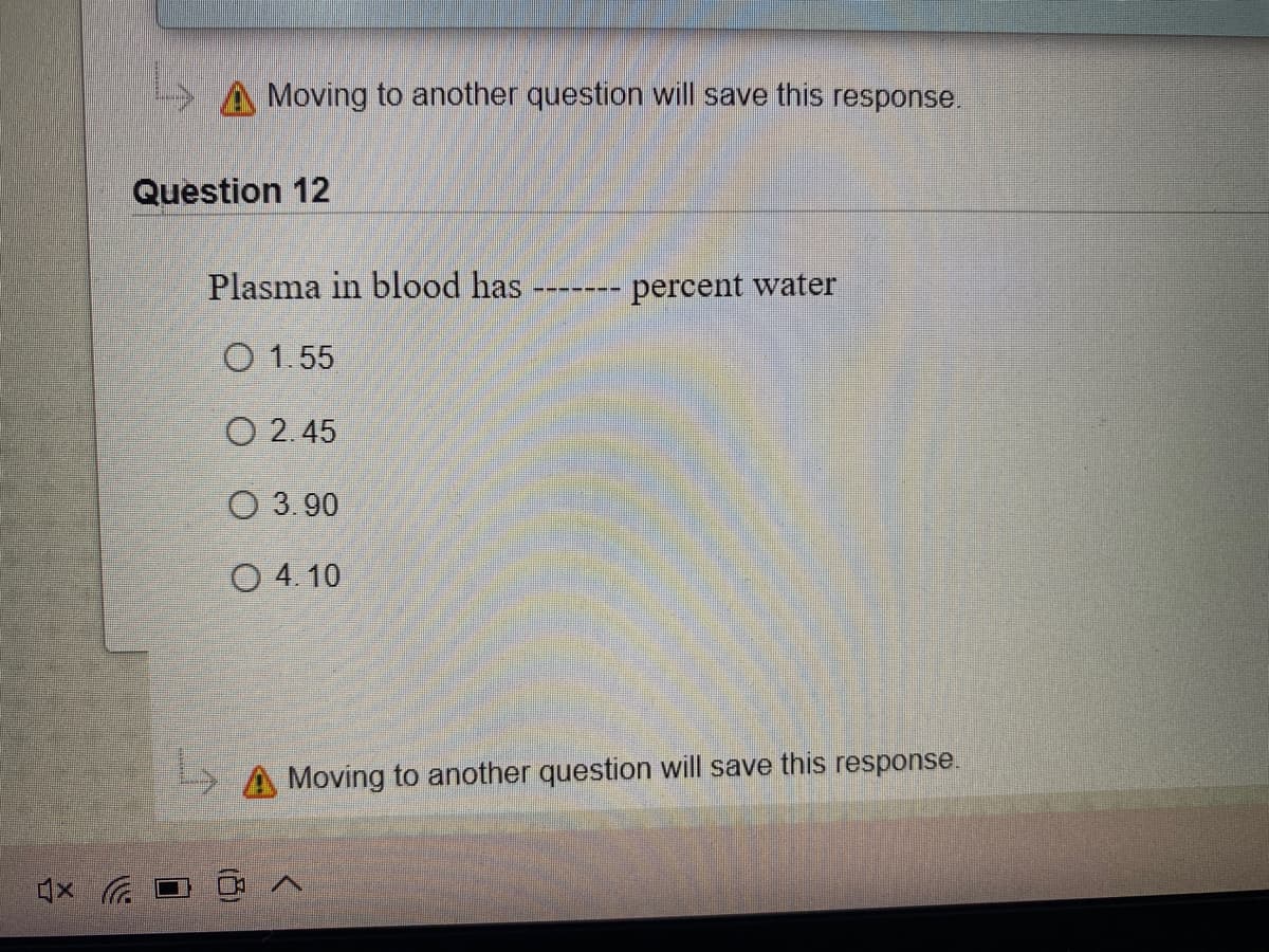 A Moving to another question will save this response.
Question 12
Plasma in blood has
percent water
O 1.55
O 2.45
O 3.90
O 4. 10
> A Moving to another question will save this response.
