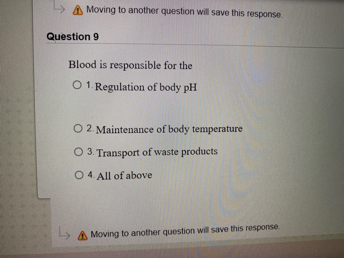 A Moving to another question will save this response.
Question 9
Blood is responsible for the
O 1. Regulation of body pH
O 2. Maintenance of body temperature
O 3. Transport of waste products
O 4. All of above
Moving to another question will save this response.
