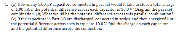 1. (a) How many 1.00-μF capacitors connected in parallel would it take to store a total charge
of 1.00 mC if the potential difference across each capacitor is 10.0 V? Diagram the parallel
combination. (b) What would be the potential difference across this parallel combination?
(c) If the capacitors in Part (a) are discharged, connected in series, and then energized until
the potential difference across each is equal to 10.0 V, find the charge on each capacitor
and the potential difference across the connection.