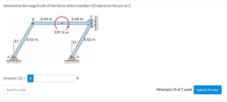 Determine the magnitude of the force which member CD exerts on the pin at C.
A
B
121°/0.53 m
Answer: CD = i
Save for Later
0.44 m
220 N-m
0.44 m
121%
D
N
C
0.53 m
Attempts: 0 of 1 used
Submit Answer