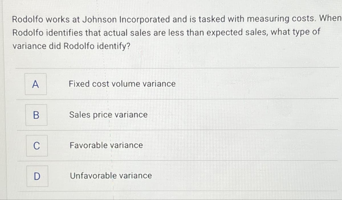 Rodolfo works at Johnson Incorporated and is tasked with measuring costs. When
Rodolfo identifies that actual sales are less than expected sales, what type of
variance did Rodolfo identify?
A
Fixed cost volume variance
B
Sales price variance
C
Favorable variance
D
Unfavorable variance