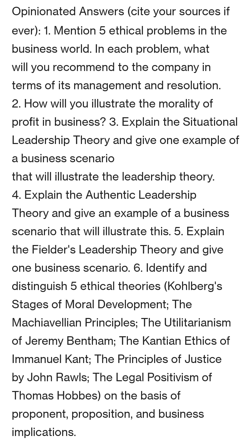 Opinionated Answers (cite your sources if
ever): 1. Mention 5 ethical problems in the
business world. In each problem, what
will you recommend to the company in
terms of its management and resolution.
2. How will you illustrate the morality of
profit in business? 3. Explain the Situational
Leadership Theory and give one example of
a business scenario
that will illustrate the leadership theory.
4. Explain the Authentic Leadership
Theory and give an example of a business
scenario that will illustrate this. 5. Explain
the Fielder's Leadership Theory and give
one business scenario. 6. Identify and
distinguish 5 ethical theories (Kohlberg's
Stages of Moral Development; The
Machiavellian Principles; The Utilitarianism
of Jeremy Bentham; The Kantian Ethics of
Immanuel Kant; The Principles of Justice
by John Rawls; The Legal Positivism of
Thomas Hobbes) on the basis of
proponent, proposition, and business
implications.
