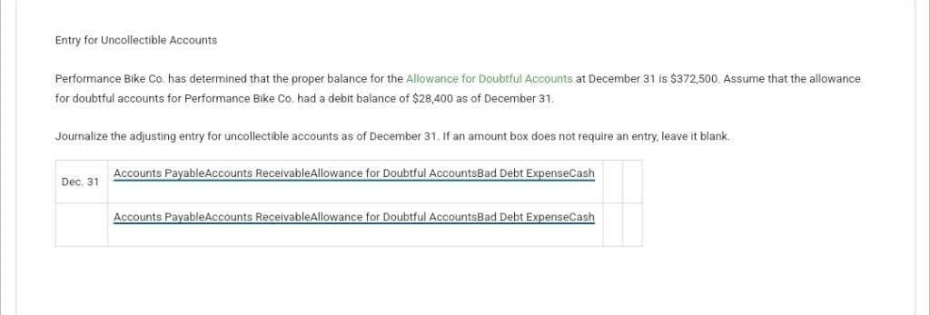 Entry for Uncollectible Accounts
Performance Bike Co. has determined that the proper balance for the Allowance for Doubtful Accounts at December 31 is $372,500. Assume that the allowance
for doubtful accounts for Performance Bike Co. had a debit balance of $28,400 as of December 31.
Journalize the adjusting entry for uncollectible accounts as of December 31. If an amount box does not require an entry, leave it blank.
Dec. 31
Accounts PayableAccounts ReceivableAllowance for Doubtful AccountsBad Debt ExpenseCash
Accounts PayableAccounts ReceivableAllowance for Doubtful AccountsBad Debt ExpenseCash