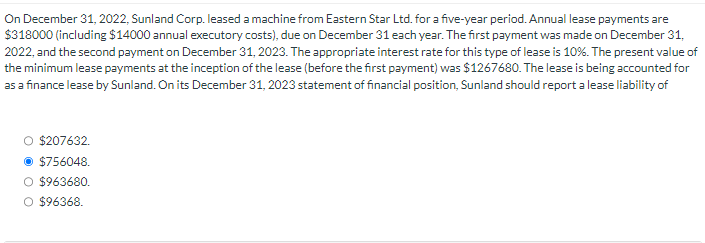On December 31, 2022, Sunland Corp. leased a machine from Eastern Star Ltd. for a five-year period. Annual lease payments are
$318000 (including $14000 annual executory costs), due on December 31 each year. The first payment was made on December 31,
2022, and the second payment on December 31, 2023. The appropriate interest rate for this type of lease is 10%. The present value of
the minimum lease payments at the inception of the lease (before the first payment) was $1267680. The lease is being accounted for
as a finance lease by Sunland. On its December 31, 2023 statement of financial position, Sunland should report a lease liability of
O $207632.
Ⓒ$756048.
O $963680.
O $96368.