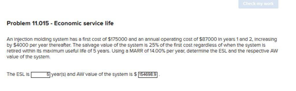 Problem 11.015 - Economic service life
An Injection molding system has a first cost of $175000 and an annual operating cost of $87000 in years 1 and 2, Increasing
by $4000 per year thereafter. The salvage value of the system is 25% of the first cost regardless of when the system is
retired within its maximum useful life of 5 years. Using a MARR of 14.00% per year, determine the ESL and the respective AW
value of the system.
The ESL Is
Check my work
5 year(s) and AW value of the system is $154698.9