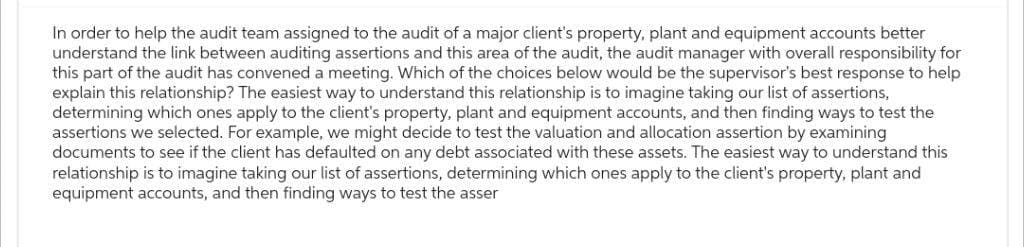 In order to help the audit team assigned to the audit of a major client's property, plant and equipment accounts better
understand the link between auditing assertions and this area of the audit, the audit manager with overall responsibility for
this part of the audit has convened a meeting. Which of the choices below would be the supervisor's best response to help
explain this relationship? The easiest way to understand this relationship is to imagine taking our list of assertions,
determining which ones apply to the client's property, plant and equipment accounts, and then finding ways to test the
assertions we selected. For example, we might decide to test the valuation and allocation assertion by examining
documents to see if the client has defaulted on any debt associated with these assets. The easiest way to understand this
relationship is to imagine taking our list of assertions, determining which ones apply to the client's property, plant and
equipment accounts, and then finding ways to test the asser