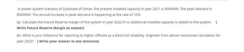 In power system scenario of Sultanate of Oman, the present installed capacity in year 2021 is 9000MW. The peak demand is
8500MW. The annual increase in peak demand is happening at the rate of 10%.
(a) Calculate the Future Reserve margin of the system in year 2022 if no additional installed capacity is added to the system. [
Write Future Reserve Margin as answer)
(b) What is your inference for reporting to higher officials as a Electrical reliability Engineer from above mentioned calculation for
year 2022? [Write your answer in one sentence]
