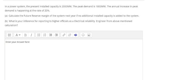 In a power system, the present installed capacity is 2000MW. The peak demand is 180OMW. The annual increase in peak
demand is happening at the rate of 20%.
(a) Calculate the Future Reserve margin of the system next year if no additional installed capacity is added to the system.
(b) What is your inference for reporting to higher officials as a Electrical reliability Engineer from above mentioned
calculation?
B I
Enter your Answer here
II
!!
