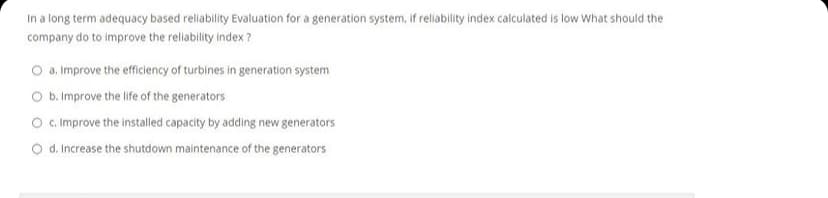 In a long term adequacy based reliability Evaluation for a generation system, if reliability index calculated is low What should the
company do to improve the reliability index ?
O a. Improve the efficiency of turbines in generation system
O b. Improve the life of the generators
O c.Improve the installed capacity by adding new generators
O d. Increase the shutdown maintenance of the generators
