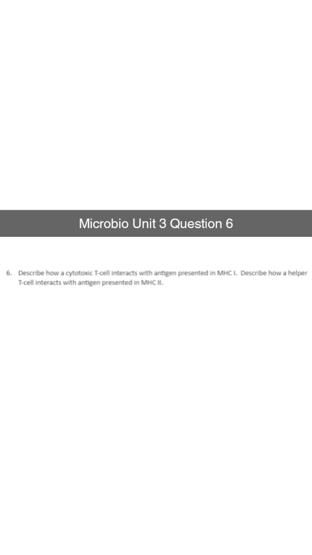 Microbio Unit 3 Question 6
6. Describe how a cytotoxic T-cell interacts with antigen presented in MHC I. Describe how a helper
T-cell interacts with antigen presented in MHC II.