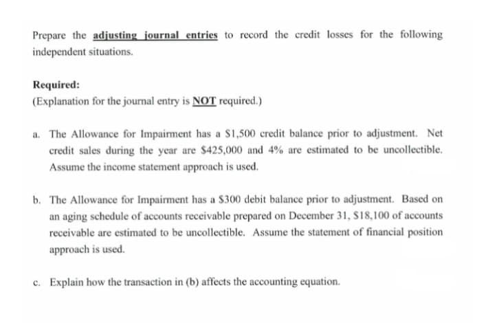 Prepare the adjusting journal entries to record the credit losses for the following
independent situations.
Required:
(Explanation for the journal entry is NOT required.)
a. The Allowance for Impairment has a S1,500 credit balance prior to adjustment. Net
credit sales during the year are $425,000 and 4% are estimated to be uncollectible.
Assume the income statement approach is used.
b. The Allowance for Impairment has a $300 debit balance prior to adjustment. Based on
an aging schedule of accounts receivable prepared on December 31, $18,100 of accounts
receivable are estimated to be uncollectible. Assume the statement of financial position
approach is used.
c. Explain how the transaction in (b) affects the accounting equation.
