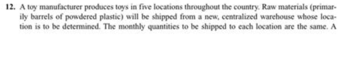 12. A toy manufacturer produces toys in five locations throughout the country. Raw materials (primar-
ily barrels of powdered plastic) will be shipped from a new, centralized warehouse whose loca-
tion is to be determined. The monthly quantities to be shipped to cach location are the same. A
