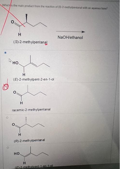 Which is the main product from the reaction of (S)-2-methylpentanal with an aqueous base?
O
H
(S)-2-methylpentanal
HO.
(E)-2-methylpent-2-en-1-ol
H
racemic-2-methylpentanal
H
(R)-2-methylpentanal
HO.
H
(E)-2-methvipent-1-en-1-ol
NaOH/ethanol