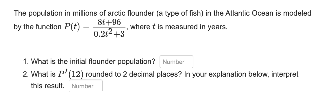 The population in millions of arctic flounder (a type of fish) in the Atlantic Ocean is modeled
8t+96
where t is measured in years.
0.2+²+3
by the function P(t) =
=
"
1. What is the initial flounder population? Number
2. What is P' (12) rounded to 2 decimal places? In your explanation below, interpret
this result. Number