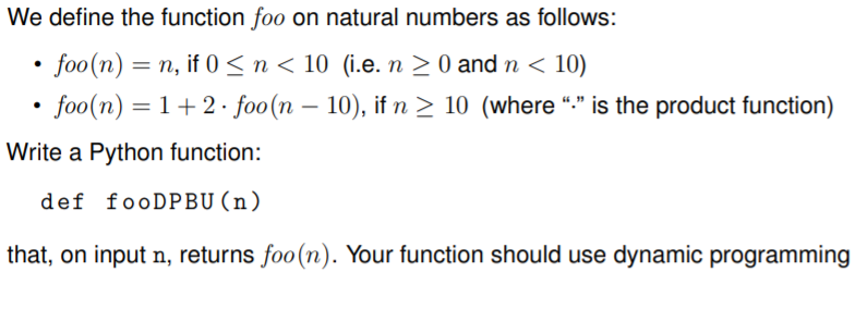 We define the function foo on natural numbers as follows:
• foo(n) = n, if 0 < n < 10 (i.e. n > 0 and n < 10)
• foo(n) = 1+ 2 · foo(n – 10), if n > 10 (where “:" is the product function)
Write a Python function:
def fooDPBU (n)
that, on input n, returns foo(n). Your function should use dynamic programming
