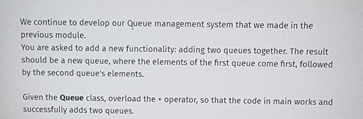 We continue to develop our Queue management system that we made in the
previous module.
You are asked to add a new functionality: adding two queues together. The result
should be a new queue, where the elements of the first queue come first, followed
by the second queue's elements.
Given the Queue class, overload the operator, so that the code in main works and
successfully adds two queues.