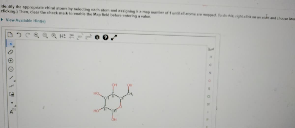 Identify the appropriate chiral atoms by selecting each atom and assigning it a map number of 1 until all atoms are mapped. To do this, right click on an atom and choose Ator
clicking.) Then, clear the check mark to enable the Map field before entering a value.
View Available Hint(s)
DDCQQ Q H
N
120
HO,
HO
H
C
N
O
9
CI
Br