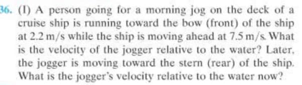 36. (I) A person going for a morning jog on the deck of a
cruise ship is running toward the bow (front) of the ship
at 2.2 m/s while the ship is moving ahead at 7.5 m/s What
is the velocity of the jogger relative to the water? Later,
the jogger is moving toward the stern (rear) of the ship.
What is the jogger's velocity relative to the water now?
