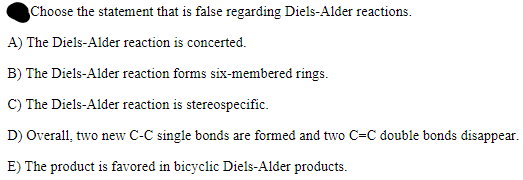 Choose the statement that is false regarding Diels-Alder reactions.
A) The Diels-Alder reaction is concerted.
B) The Diels-Alder reaction forms six-membered rings.
C) The Diels-Alder reaction is stereospecific.
D) Overall, two new C-C single bonds are formed and two C=C double bonds disappear.
E) The product is favored in bicyclic Diels-Alder products.
