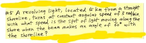 #5 A revolving light, located 5 km from a straight
shoreline, turns at constant angular speed of 3 rad/min
with what speed is the spot of light moving along the
Shore when the beem makes an angle of 60° with
the shoreline?
