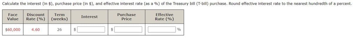 Calculate the interest (in $), purchase price (in $), and effective interest rate (as a %) of the Treasury bill (T-bill) purchase. Round effective interest rate to the nearest hundredth of a percent.
Face
Value
Purchase
Price
Effective
Rate (%)
Discount
Term
Interest
Rate (%)
(weeks)
$60,000
4.60
26
$
%
